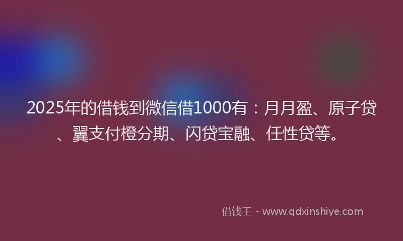 2025年的借钱到微信借1000有：月月盈、原子贷、翼支付橙分期、闪贷宝融、任性贷等。