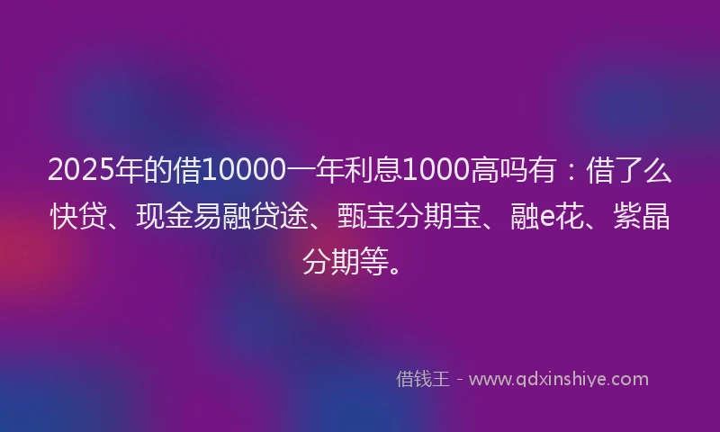 2025年的借10000一年利息1000高吗有：借了么快贷、现金易融贷途、甄宝分期宝、融e花、紫晶分期等。
