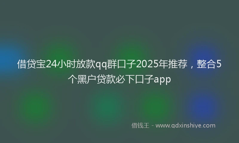 借贷宝24小时放款qq群口子2025年推荐，整合5个黑户贷款必下口子app