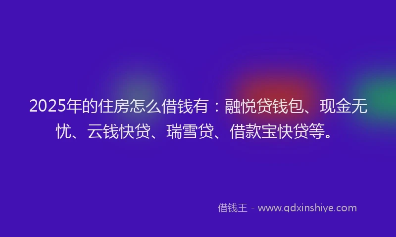 2025年的住房怎么借钱有：融悦贷钱包、现金无忧、云钱快贷、瑞雪贷、借款宝快贷等。