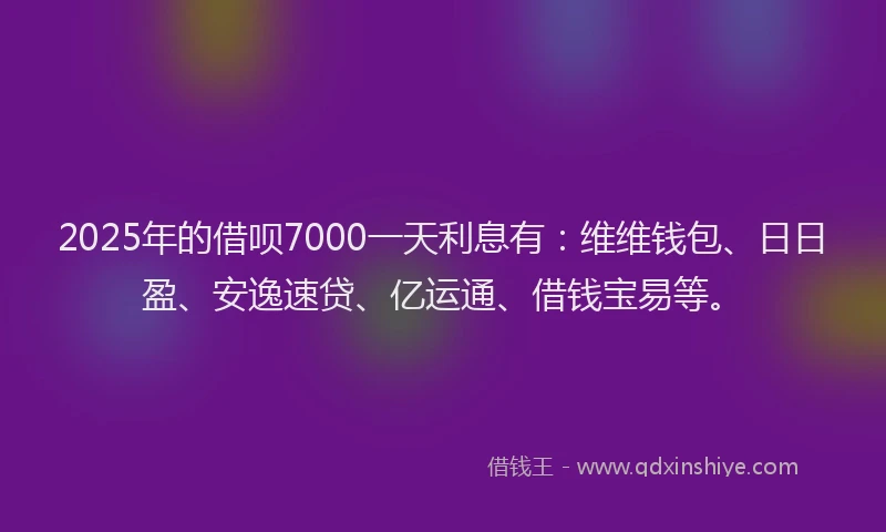 2025年的借呗7000一天利息有：维维钱包、日日盈、安逸速贷、亿运通、借钱宝易等。