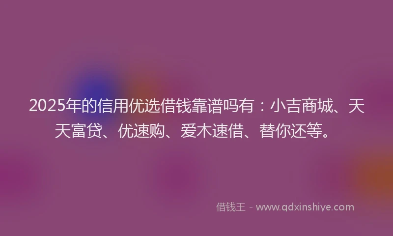 2025年的信用优选借钱靠谱吗有：小吉商城、天天富贷、优速购、爱木速借、替你还等。