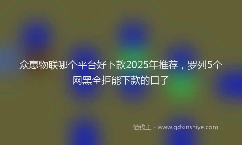众惠物联哪个平台好下款2025年推荐，罗列5个网黑全拒能下款的口子