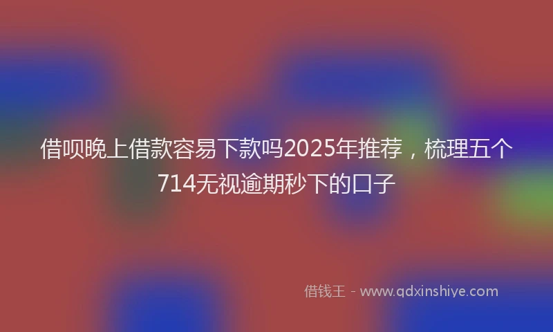 借呗晚上借款容易下款吗2025年推荐，梳理五个714无视逾期秒下的口子