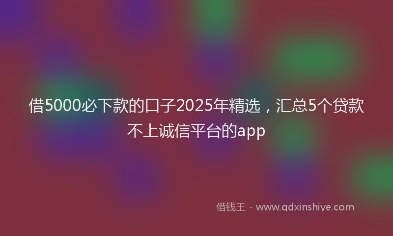 借5000必下款的口子2025年精选，汇总5个贷款不上诚信平台的app