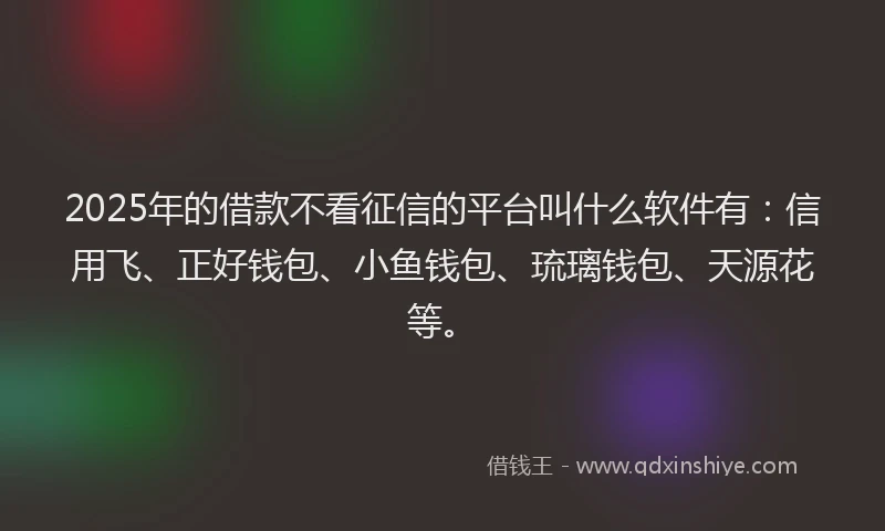 2025年的借款不看征信的平台叫什么软件有：信用飞、正好钱包、小鱼钱包、琉璃钱包、天源花等。