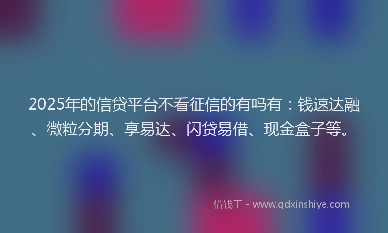 2025年的信贷平台不看征信的有吗有：钱速达融、微粒分期、享易达、闪贷易借、现金盒子等。