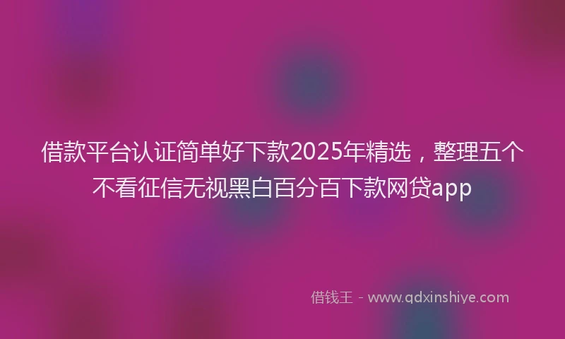 借款平台认证简单好下款2025年精选，整理五个不看征信无视黑白百分百下款网贷app
