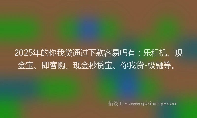 2025年的你我贷通过下款容易吗有：乐租机、现金宝、即客购、现金秒贷宝、你我贷-极融等。