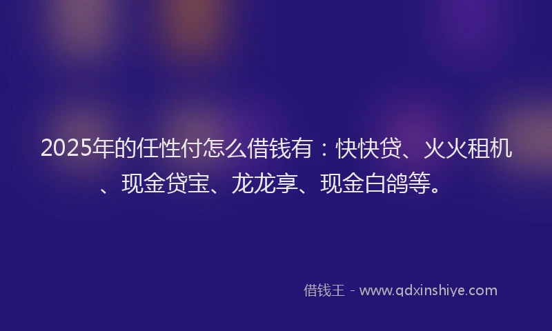 2025年的任性付怎么借钱有：快快贷、火火租机、现金贷宝、龙龙享、现金白鸽等。