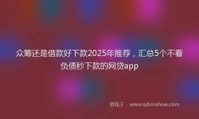 众筹还是借款好下款2025年推荐，汇总5个不看负债秒下款的网贷app
