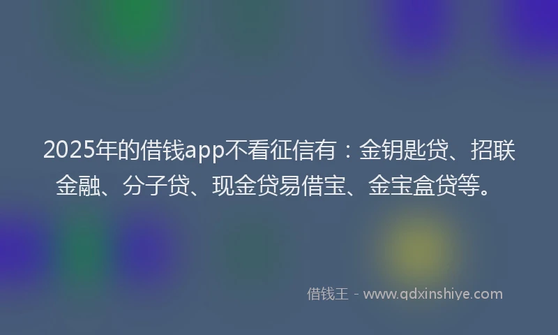 2025年的借钱app不看征信有：金钥匙贷、招联金融、分子贷、现金贷易借宝、金宝盒贷等。