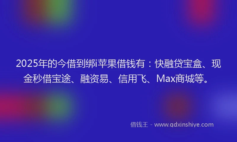 2025年的今借到绑i苹果借钱有：快融贷宝盒、现金秒借宝途、融资易、信用飞、Max商城等。