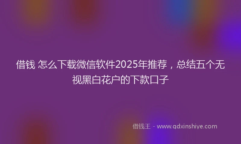 借钱 怎么下载微信软件2025年推荐，总结五个无视黑白花户的下款口子