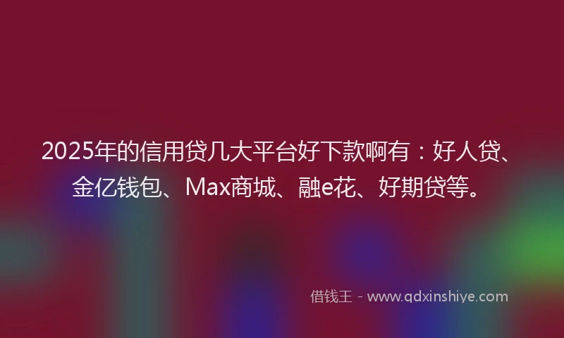 2025年的信用贷几大平台好下款啊有：好人贷、金亿钱包、Max商城、融e花、好期贷等。