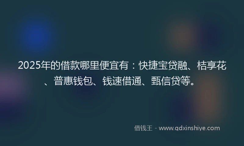 2025年的借款哪里便宜有：快捷宝贷融、桔享花、普惠钱包、钱速借通、甄信贷等。