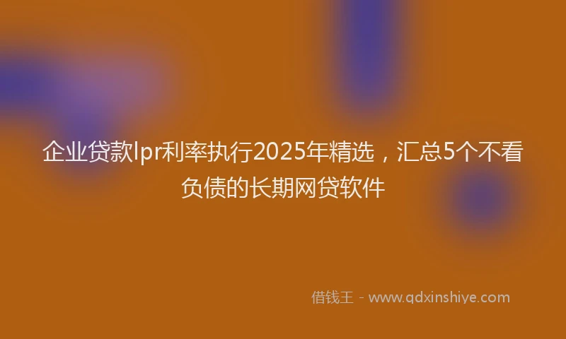 企业贷款lpr利率执行2025年精选，汇总5个不看负债的长期网贷软件