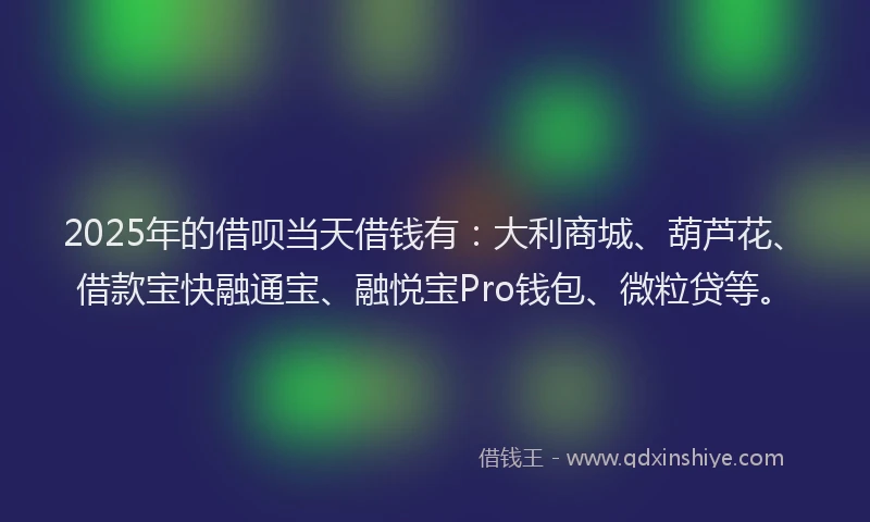 2025年的借呗当天借钱有：大利商城、葫芦花、借款宝快融通宝、融悦宝Pro钱包、微粒贷等。