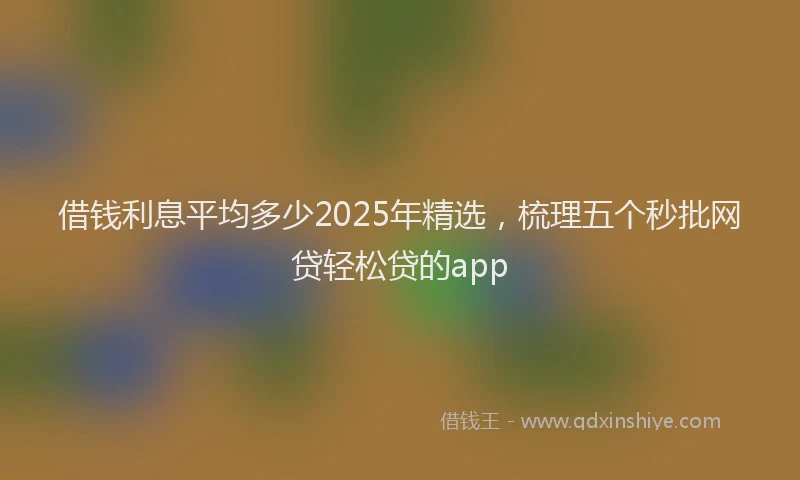 借钱利息平均多少2025年精选，梳理五个秒批网贷轻松贷的app