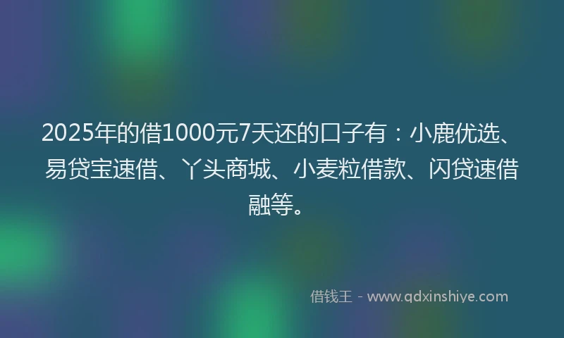 2025年的借1000元7天还的口子有：小鹿优选、易贷宝速借、丫头商城、小麦粒借款、闪贷速借融等。