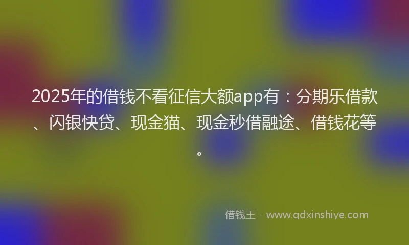 2025年的借钱不看征信大额app有：分期乐借款、闪银快贷、现金猫、现金秒借融途、借钱花等。