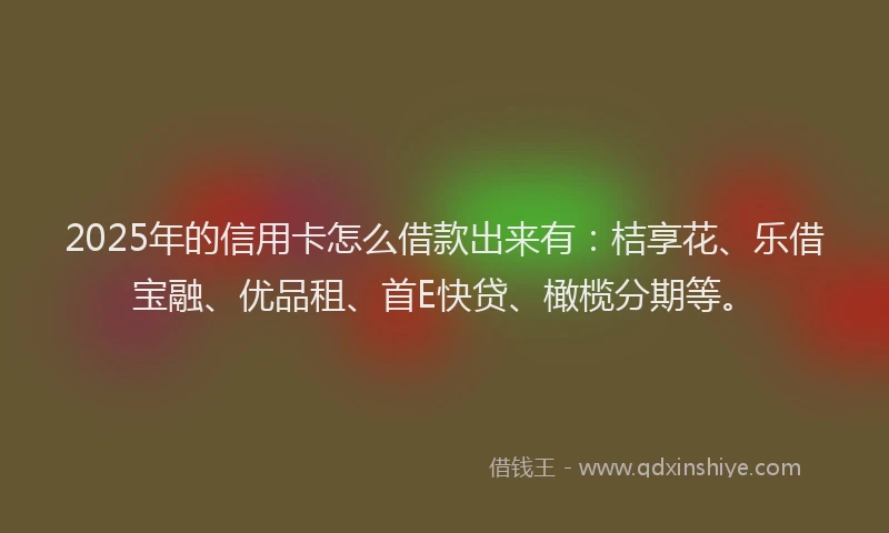 2025年的信用卡怎么借款出来有：桔享花、乐借宝融、优品租、首E快贷、橄榄分期等。
