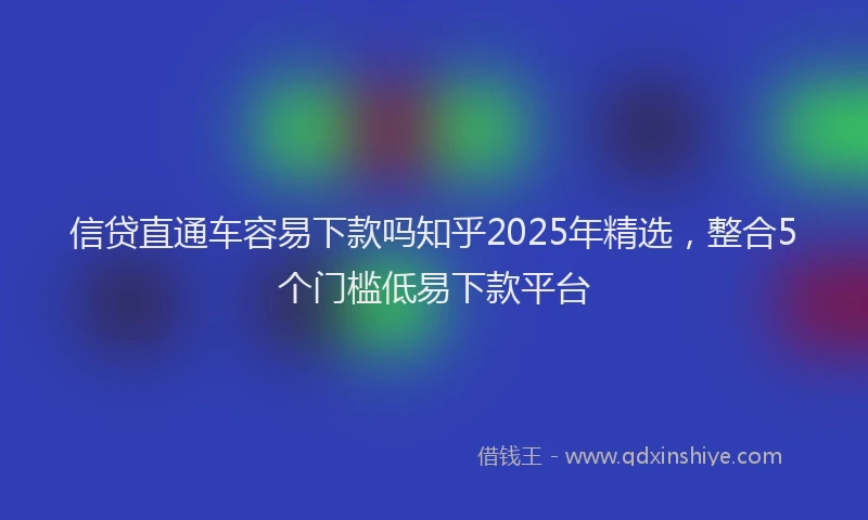 信贷直通车容易下款吗知乎2025年精选，整合5个门槛低易下款平台