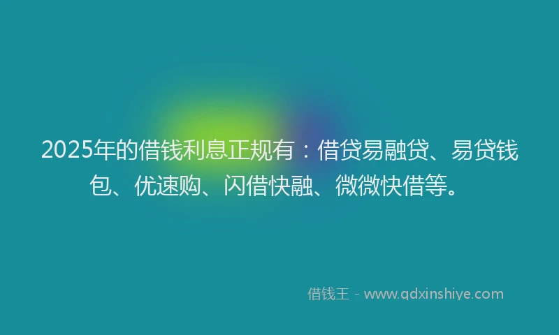 2025年的借钱利息正规有：借贷易融贷、易贷钱包、优速购、闪借快融、微微快借等。