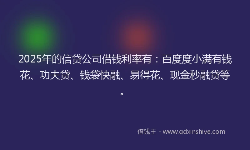 2025年的信贷公司借钱利率有：百度度小满有钱花、功夫贷、钱袋快融、易得花、现金秒融贷等。