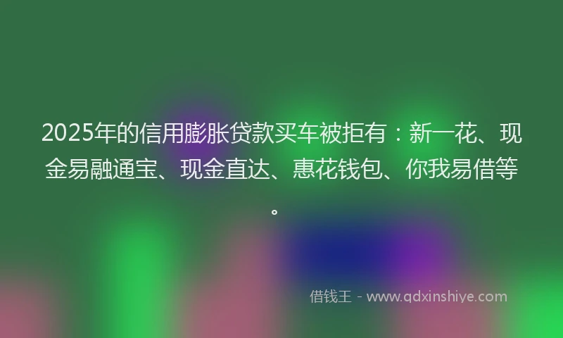 2025年的信用膨胀贷款买车被拒有：新一花、现金易融通宝、现金直达、惠花钱包、你我易借等。