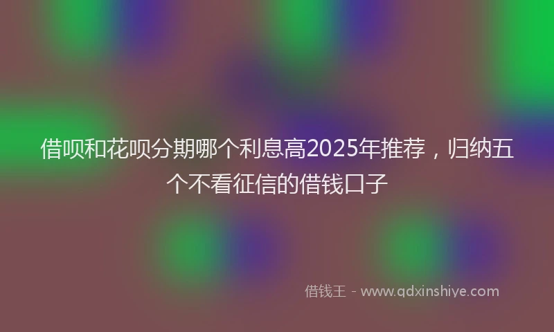 借呗和花呗分期哪个利息高2025年推荐，归纳五个不看征信的借钱口子