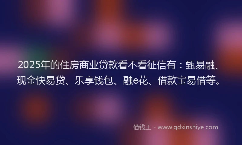 2025年的住房商业贷款看不看征信有：甄易融、现金快易贷、乐享钱包、融e花、借款宝易借等。