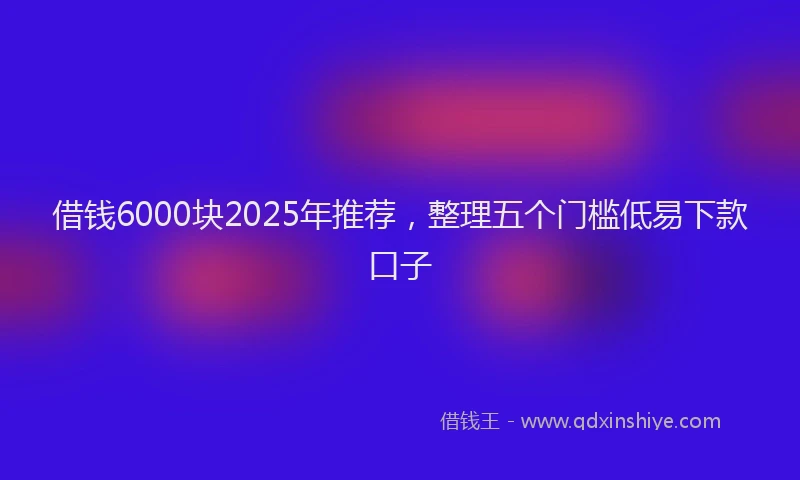 借钱6000块2025年推荐，整理五个门槛低易下款口子
