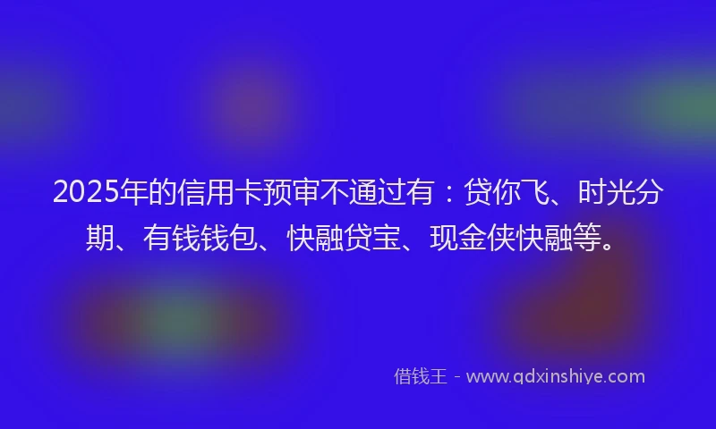 2025年的信用卡预审不通过有：贷你飞、时光分期、有钱钱包、快融贷宝、现金侠快融等。