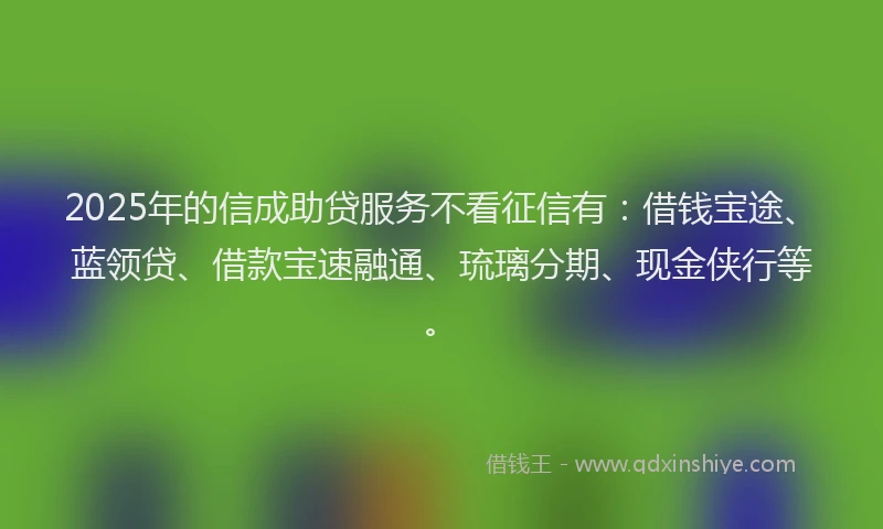 2025年的信成助贷服务不看征信有：借钱宝途、蓝领贷、借款宝速融通、琉璃分期、现金侠行等。