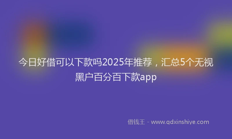 今日好借可以下款吗2025年推荐，汇总5个无视黑户百分百下款app