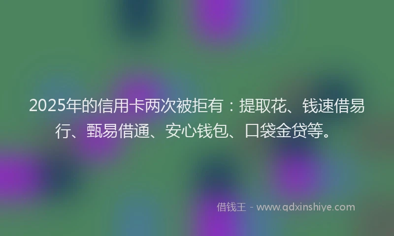 2025年的信用卡两次被拒有：提取花、钱速借易行、甄易借通、安心钱包、口袋金贷等。