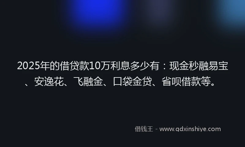 2025年的借贷款10万利息多少有：现金秒融易宝、安逸花、飞融金、口袋金贷、省呗借款等。