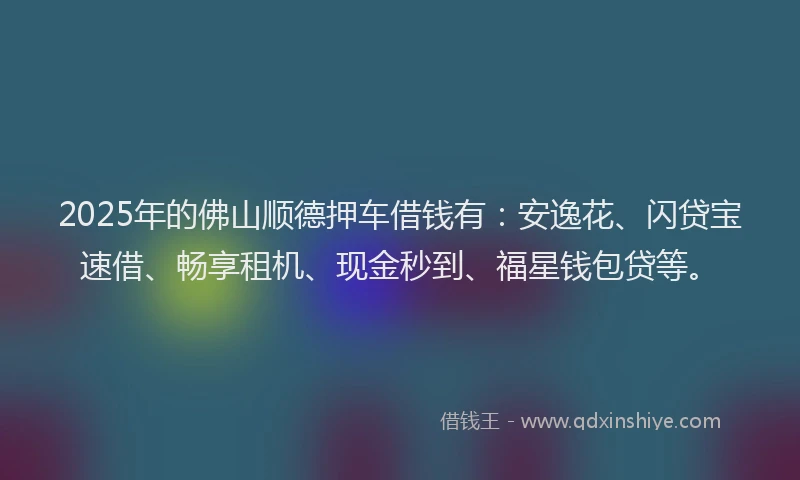 2025年的佛山顺德押车借钱有：安逸花、闪贷宝速借、畅享租机、现金秒到、福星钱包贷等。