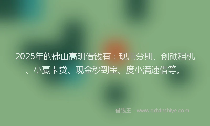 2025年的佛山高明借钱有：现用分期、创硕租机、小赢卡贷、现金秒到宝、度小满速借等。
