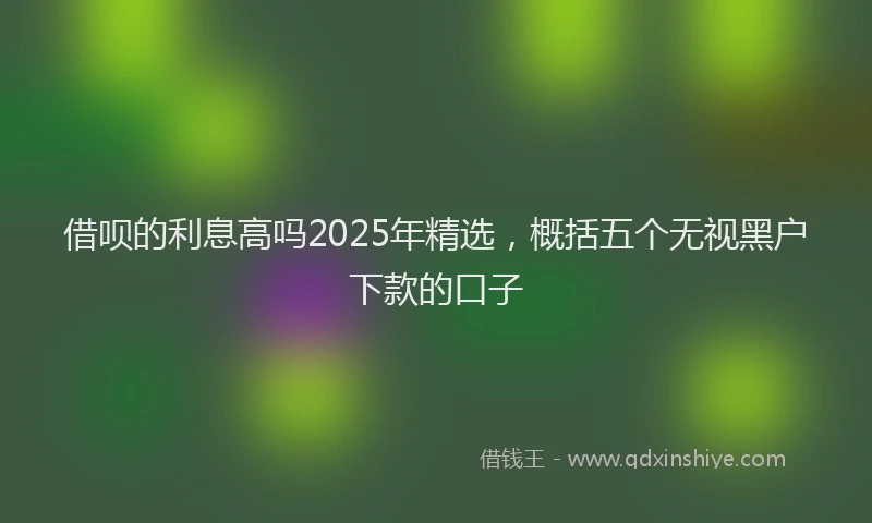 借呗的利息高吗2025年精选，概括五个无视黑户下款的口子