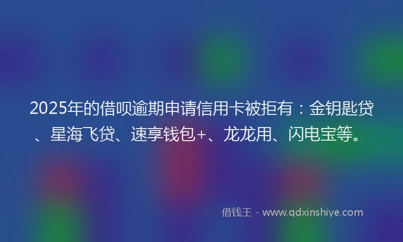 2025年的借呗逾期申请信用卡被拒有：金钥匙贷、星海飞贷、速享钱包+、龙龙用、闪电宝等。