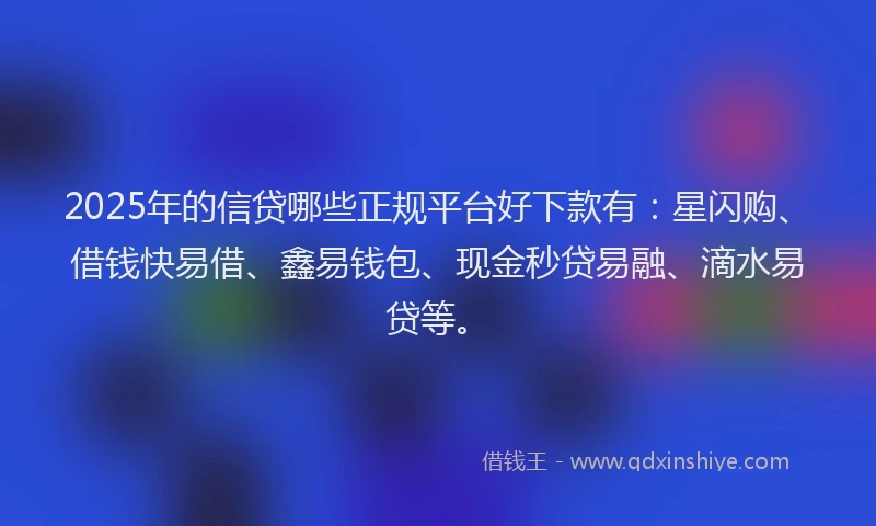 2025年的信贷哪些正规平台好下款有：星闪购、借钱快易借、鑫易钱包、现金秒贷易融、滴水易贷等。