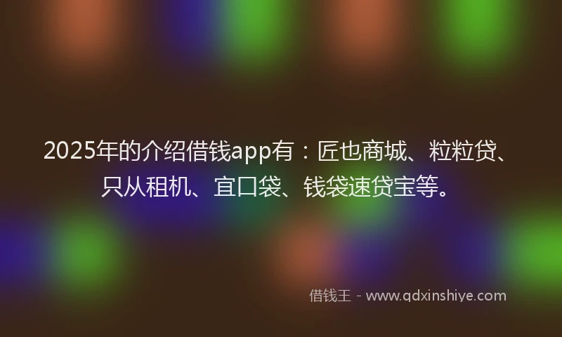 2025年的介绍借钱app有：匠也商城、粒粒贷、只从租机、宜口袋、钱袋速贷宝等。