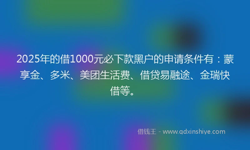 2025年的借1000元必下款黑户的申请条件有：蒙享金、多米、美团生活费、借贷易融途、金瑞快借等。