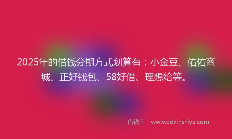 2025年的借钱分期方式划算有：小金豆、佑佑商城、正好钱包、58好借、理想给等。