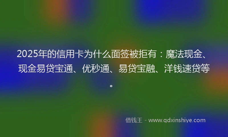 2025年的信用卡为什么面签被拒有：魔法现金、现金易贷宝通、优秒通、易贷宝融、洋钱速贷等。
