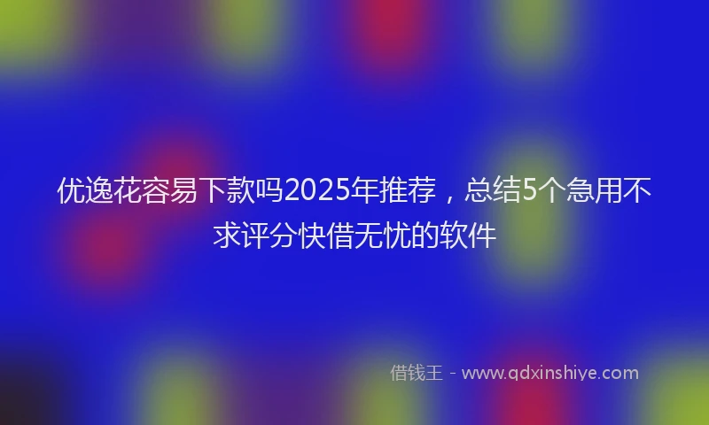 优逸花容易下款吗2025年推荐，总结5个急用不求评分快借无忧的软件