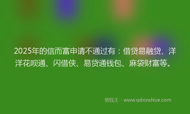 2025年的信而富申请不通过有：借贷易融贷、洋洋花呗通、闪借侠、易贷通钱包、麻袋财富等。