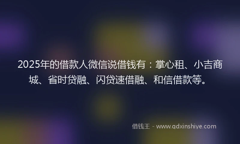 2025年的借款人微信说借钱有：掌心租、小吉商城、省时贷融、闪贷速借融、和信借款等。